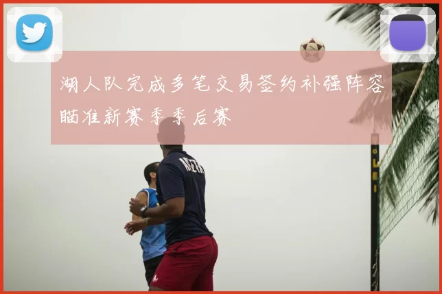 湖人队完成多笔交易签约补强阵容瞄准新赛季季后赛