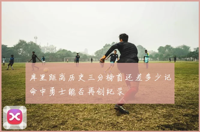 库里距离历史三分榜首还差多少记命中勇士能否再创纪录