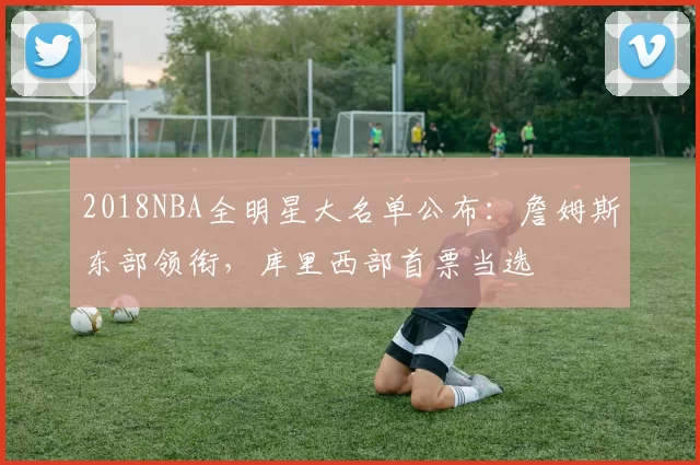 2018NBA全明星大名单公布：詹姆斯东部领衔，库里西部首票当选