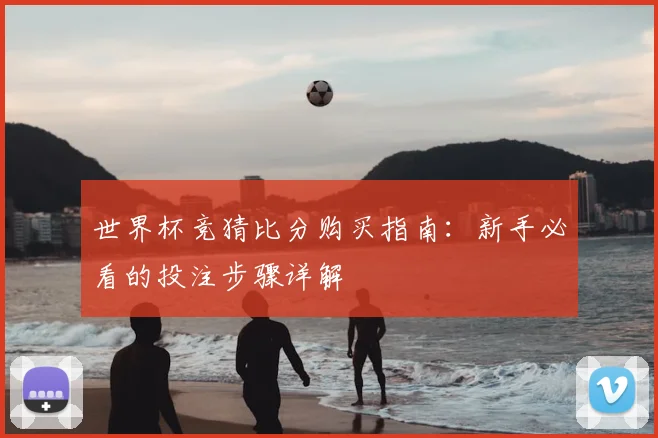 世界杯竞猜比分购买指南:新手必看的投注步骤详解