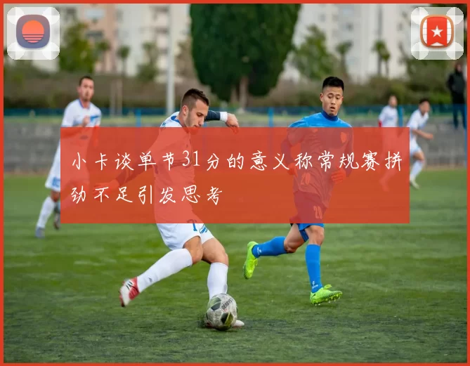 小卡谈单节31分的意义称常规赛拼劲不足引发思考