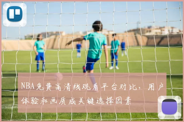 NBA免费高清线观看平台对比，用户体验和画质成关键选择因素