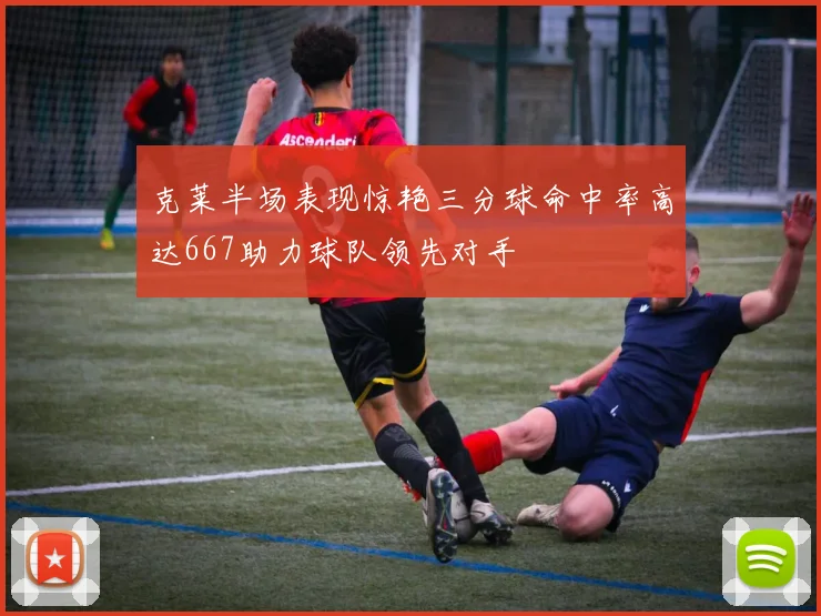 克莱半场表现惊艳三分球命中率高达667助力球队领先对手