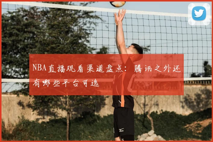 NBA直播观看渠道盘点:腾讯之外还有哪些平台可选