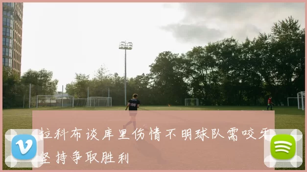 拉科布谈库里伤情不明球队需咬牙坚持争取胜利