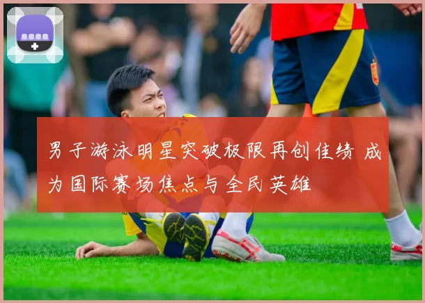 男子游泳明星突破极限再创佳绩 成为国际赛场焦点与全民英雄