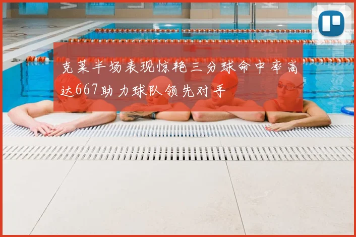 克莱半场表现惊艳三分球命中率高达667助力球队领先对手